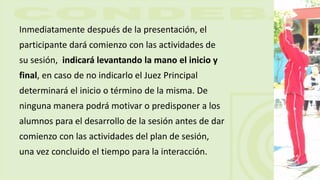 Inmediatamente después de la presentación, el
participante dará comienzo con las actividades de
su sesión, indicará levantando la mano el inicio y
final, en caso de no indicarlo el Juez Principal
determinará el inicio o término de la misma. De
ninguna manera podrá motivar o predisponer a los
alumnos para el desarrollo de la sesión antes de dar
comienzo con las actividades del plan de sesión,
una vez concluido el tiempo para la interacción.
 