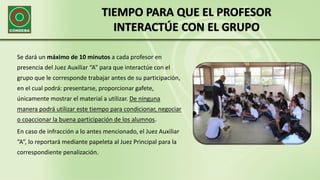 TIEMPO PARA QUE EL PROFESOR
INTERACTÚE CON EL GRUPO
Se dará un máximo de 10 minutos a cada profesor en
presencia del Juez Auxiliar “A” para que interactúe con el
grupo que le corresponde trabajar antes de su participación,
en el cual podrá: presentarse, proporcionar gafete,
únicamente mostrar el material a utilizar. De ninguna
manera podrá utilizar este tiempo para condicionar, negociar
o coaccionar la buena participación de los alumnos.
En caso de infracción a lo antes mencionado, el Juez Auxiliar
“A”, lo reportará mediante papeleta al Juez Principal para la
correspondiente penalización.
 