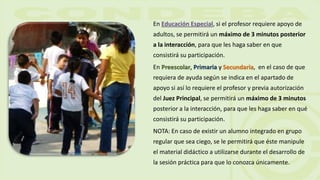 En Educación Especial, si el profesor requiere apoyo de
adultos, se permitirá un máximo de 3 minutos posterior
a la interacción, para que les haga saber en que
consistirá su participación.
En Preescolar, Primaria y Secundaria, en el caso de que
requiera de ayuda según se indica en el apartado de
apoyo si así lo requiere el profesor y previa autorización
del Juez Principal, se permitirá un máximo de 3 minutos
posterior a la interacción, para que les haga saber en qué
consistirá su participación.
NOTA: En caso de existir un alumno integrado en grupo
regular que sea ciego, se le permitirá que éste manipule
el material didáctico a utilizarse durante el desarrollo de
la sesión práctica para que lo conozca únicamente.
 