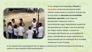 En las categorías de Preescolar, Primaria y
Secundaria, el docente participante podrá
solicitar ayuda siempre y cuando en el grupo que
le tocó exista un educando con necesidades
educativas especiales y que tenga una
discapacidad: intelectual, motriz y
sensorial(sordo-ciego), dependiendo el grado de
discapacidad que se tenga y que no le permita
por ningún motivo realizar o concluir las
actividades planificadas con su compañero de
grupo, entendiendo por ayuda, únicamente el
apoyo prestado para la realización de la actividad,
avalado por el juez Principal.
Si se requiere de la participación de un apoyo, se tendrá que mencionar previo al inicio de la
sesión en qué consistirá dicha participación
 