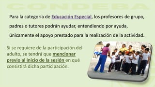 Para la categoría de Educación Especial, los profesores de grupo,
padres o tutores podrán ayudar, entendiendo por ayuda,
únicamente el apoyo prestado para la realización de la actividad.
Si se requiere de la participación del
adulto, se tendrá que mencionar
previo al inicio de la sesión en qué
consistirá dicha participación.
 