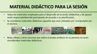 • Todos los materiales empleados para el desarrollo de la sesión (didácticos y de apoyo)
serán responsabilidad del participante de acuerdo a su planificación.
• Se consideran materiales didácticos aquellos que sean utilizados y/o manipulados por
el alumno.
• Reloj, silbato y otros recursos que utilice el propio profesor en su persona no serán
considerados materiales didácticos.
MATERIAL DIDÁCTICO PARA LA SESIÓN
 
