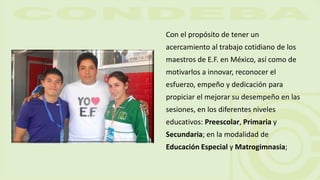 Con el propósito de tener un
acercamiento al trabajo cotidiano de los
maestros de E.F. en México, así como de
motivarlos a innovar, reconocer el
esfuerzo, empeño y dedicación para
propiciar el mejorar su desempeño en las
sesiones, en los diferentes niveles
educativos: Preescolar, Primaria y
Secundaria; en la modalidad de
Educación Especial y Matrogimnasia;
 