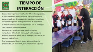 TIEMPO DE
INTERACCIÓN
De acuerdo al reporte del Juez Auxiliar “A”, mediante papeleta,
el participante será penalizado por el Juez Principal con un
punto por cada uno de los siguientes aspectos: si condiciona,
coacciona o negocia la buena participación de los alumnos.
Si utiliza más de diez minutos se penalizará con un punto por
cada fracción o minuto que exceda.
Así mismo será penalizado por el Juez Principal por
manipulación del material; si ensaya y/o adelanta alguna
actividad del plan de sesión, con un punto por cada uno de los
aspectos, según el caso.
En el caso de que el docente pase a la interacción sin la
presencia del Juez Auxiliar “A”, se le penalizará con 5 puntos.
 