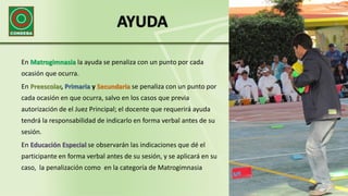 AYUDA
En Matrogimnasia la ayuda se penaliza con un punto por cada
ocasión que ocurra.
En Preescolar, Primaria y Secundaria se penaliza con un punto por
cada ocasión en que ocurra, salvo en los casos que previa
autorización de el Juez Principal; el docente que requerirá ayuda
tendrá la responsabilidad de indicarlo en forma verbal antes de su
sesión.
En Educación Especial se observarán las indicaciones que dé el
participante en forma verbal antes de su sesión, y se aplicará en su
caso, la penalización como en la categoría de Matrogimnasia
 
