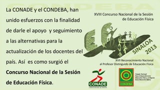 La CONADE y el CONDEBA, han
unido esfuerzos con la finalidad
de darle el apoyo y seguimiento
a las alternativas para la
actualización de los docentes del
país. Así es como surgió el
Concurso Nacional de la Sesión
de Educación Física.
XVIII Concurso Nacional de la Sesión
de Educación Física
XVII Reconocimiento Nacional
al Profesor Distinguido de Educación Física
 