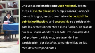 Una vez seleccionado como Juez Nacional, deberá
asistir al evento Nacional y cumplir con las funciones
que se le asigne, en caso contrario y de no existir la
debida justificación; será suspendida su participación
para los eventos inherentes a dicha función. En caso de
que la ausencia obedezca a la total irresponsabilidad
del profesor participante, se suspenderá su
participación por dos años, tomando el Estado las
medidas correspondientes.
 
