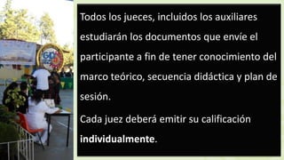 Todos los jueces, incluidos los auxiliares
estudiarán los documentos que envíe el
participante a fin de tener conocimiento del
marco teórico, secuencia didáctica y plan de
sesión.
Cada juez deberá emitir su calificación
individualmente.
 