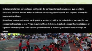 Cada juez anotará en las boletas de calificación del participante las observaciones que considere
necesarias para que en caso de que el profesor necesite alguna aclaración, esta se pueda ofrecer con
fundamentos sólidos.
Después de evaluar cada sesión participante se anotará la calificación en las boletas para este fin y se
entregará el resultado al Juez Principal, quien al final de la jornada deberá entregar los resultados en el
lugar que se le indique en sobre cerrado y cancelado con el nombre y la firma de todo el cuerpo de
jueces.
 