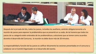 Después de la jornada del día, todos los jueces, incluidos los auxiliares, asistirán obligatoriamente a la
reunión de jueces para exponer la problemática que se presentó en su sede, de tal manera que todos los
jueces de su categoría estén enterados de las problemáticas y soluciones que se tomen como acuerdos
durante el desarrollo del Concurso, la reunión no debe durar más de 20 minutos.
La responsabilidad y función de los jueces es calificar éticamente las sesiones presentadas en el concurso y
colaborar con el Comité Organizador en el desarrollo del evento.
 