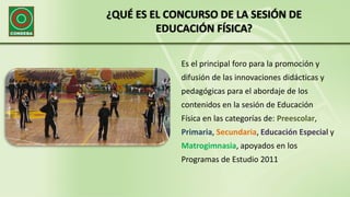 ¿QUÉ ES EL CONCURSO DE LA SESIÓN DE
EDUCACIÓN FÍSICA?
Es el principal foro para la promoción y
difusión de las innovaciones didácticas y
pedagógicas para el abordaje de los
contenidos en la sesión de Educación
Física en las categorías de: Preescolar,
Primaria, Secundaria, Educación Especial y
Matrogimnasia, apoyados en los
Programas de Estudio 2011
 