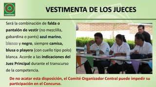 VESTIMENTA DE LOS JUECES
Será la combinación de falda o
pantalón de vestir (no mezclilla,
gabardina o pants) azul marino,
y negro, siempre camisa,
blusa o playera (con cuello tipo polo)
blanca. Acorde a las indicaciones del
Juez Principal durante el transcurso
de la competencia.
De no acatar esta disposición, el Comité Organizador Central puede impedir su
participación en el Concurso.
 