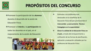 PROPÓSITOS DEL CONCURSO
Promover la participación de los alumnos
durante el desarrollo de la sesión de
Educación Física.
Promover el interés y la participación de
todos los docentes en el país, en el
mejoramiento de la sesión de Educación
Física.
 Estimular a los profesores más
destacados en la enseñanza de la
Educación Física del país promoviendo el
intercambio y acercamiento Técnico-
Pedagógico en la especialidad.
 Elevar la calidad de la Educación Física en
el país, a través del enriquecimiento y
unificación de las formas de planificación,
aplicación y evaluación utilizadas por los
profesores de Educación Física.
 