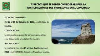 ASPECTOS QUE SE DEBEN CONSIDERAR PARA LA
PARTICIPACIÓN DE LOS PROFESORES EN EL CONCURSO
FECHA DEL CONCURSO
Del 22 al 25 de Octubre del 2013, en el Estado de
Sinaloa.
CONVOCATORIA
La convocatoria presenta las bases generales y
este documento amplía la información.
INSCRIPCIONES
Se realizarán los días 25 y 26 de Septiembre del
2013 en el CONDEBA Estatal en Mazatlán, Sinaloa.
 