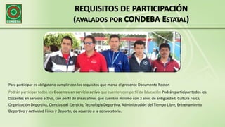 REQUISITOS DE PARTICIPACIÓN
(AVALADOS POR CONDEBA ESTATAL)
Para participar es obligatorio cumplir con los requisitos que marca el presente Documento Rector.
Podrán participar todos los Docentes en servicio activo que cuenten con perfil de Educación Podrán participar todos los
Docentes en servicio activo, con perfil de áreas afines que cuenten mínimo con 3 años de antigüedad; Cultura Física,
Organización Deportiva, Ciencias del Ejercicio, Tecnología Deportiva, Administración del Tiempo Libre, Entrenamiento
Deportivo y Actividad Física y Deporte, de acuerdo a la convocatoria.
 