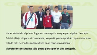 Haber obtenido el primer lugar en la categoría en que participó en la etapa
Estatal. (Bajo ninguna circunstancia, los participantes podrán representar a su
estado más de 2 años consecutivos en el concurso nacional).
El profesor concursante sólo podrá participar en una categoría.
 
