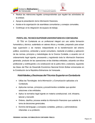 PROGRAMA NACIONAL DE FORMACIÓN EN CONTADURÍA PÚBLICA
Página 106
 Realiza las retenciones legales correspondientes que regulen las actividades de
la entidad.
 Apoya la presentación de la información financiera.
 Asiste en la organización de asambleas comunitarias y consejos comunales.
 Contribuye en la integración de equipos de trabajo.
PERFIL DEL TECNICO SUPERIOR UNIVERSITARIO EN CONTADURIA
El TSU en Contaduría es un profesional integral con una solida formación
humanística y técnica, sustentada en valores éticos y morales, preparado para actuar
bajo supervisión o de manera independiente en la transformación del entorno
político, económico, ambiental y social comunitario, mediante el análisis y aplicación
de las normas, principios y metodologías de la Ciencia Contable, a acuerdo con el
ordenamiento legal vigente, procesando y registrando toda la información financiera
generada, producto de las operaciones en las distintas entidades, actuando con ética
profesional y contribuyendo a la construcción de la patria libre y soberana, siguiendo
las líneas del Plan de Desarrollo Económico Nacional Simón Bolívar enmarcadas en
la Constitución de la República Bolivariana de Venezuela .
Habilidades y Destrezas del Técnico Superior en Contaduría
 Utiliza las Tecnologías de la Información y Comunicación aplicadas a la
Contaduría.
 Aplica las normas, principios y procedimientos contables que aporten
soluciones a las entidades.
 Aplica la normativa legal vigente en materia constitucional, civil, tributaria,
laboral y mercantil.
 Ordena, clasifica, procesa analiza la información financiera que sustente la
toma de decisiones gerenciales.
 Dominio del lenguaje y conceptos contables, jurídicos y administrativos
inherentes a su profesión.
 
