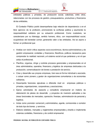 PROGRAMA NACIONAL DE FORMACIÓN EN CONTADURÍA PÚBLICA
Página 108
entidades públicas y privadas, de producción social, colectivas, entre otros,
relacionadas con los procesos de gestión, presupuestarios, productivos y financieros
de las entidades.
El Contador Público podrá desempeñarse bajo relación de dependencia o en el
libre ejercicio de la profesión, promoviendo la confianza pública y asumiendo la
responsabilidad solidaria por su actuación profesional. Como ciudadano, se
caracterizara por su liderazgo, sentido humano, ético, con responsabilidad social,
ocupándose del bienestar común, generando valor a las entidades. Así se aspira a
formar un profesional que:
 Analiza con visión crítica aspectos socio-económicos, técnico-administrativos y de
gestión empresarial, contables y financieros, filosóficos, políticos necesarios para
comprender la realidad nacional y el sistema social al que pertenece y en el que
actúa el profesional.
 Planifica, organiza, dirige y controla procesos gerenciales y empresariales en el
área administrativa, operativa, financiera y logística de empresas dedicadas a la
producción, comercialización de bienes o prestación de servicio.
 Crea y desarrolla sus propias empresas, bien sea en forma individual o asociada,
o actuar como pionero y gestor de organizaciones comunitarias o de economías
solidarias.
 Desempeña funciones ejecutivas a diferente nivel en empresas públicas o
privadas, organizaciones, cooperativas y asociaciones.
 Ejerce actividades de asesoría y consultoría empresarial en materia de
elaboración de planes de desarrollo y proyectos de inversión aplicables a las
áreas funcionales de mercadeo, operación, finanzas, administración de personal y
logística.
 Actúa como promotor comercial y administrativo, agente, comisionista o corredor
de todo tipo de bienes y servicios.
 Elabora estatutos, manuales y reglamentos empresariales y diseña e implementa
sistemas contables, financieros y de control empresarial.
 