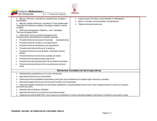 PROGRAMA NACIONAL DE FORMACIÓN EN CONTADURÍA PÚBLICA
Página 132
 Manual: Definición,importancia,características,ventajas y
desventajas.
 Manual contable.Definición.Importancia.Tipos de Manuales
Contables De Políticas Contables.De código contable o cuenta
contable.
 Definición de flujograma.Objetivo y usos.Tipologías.
Técnicas de diagramación
 Elaboración de los manuales yflujogramas de
Procedimientos administrativos contables siguientes:
 Procedimientos de compras en empresas manufactureras.
 Procedimientos de ventas en una organización.
 Procedimientos de cobranza en una organización.
 Procedimiento de toma física de inventarios
 Procedimientos de compra de Activo, Propiedad,planta y
equipo.
 Procedimientos de control de las cuentas por cobrar.
 Procedimiento de caja principal y caja chica.
 Procedimiento para la elaboración de conciliación bancarias
 Procedimiento para llevar los libros auxiliares de compra y
venta
 Caja principal.Formatos y comprobantes .Contabilización
 Banco. Formatos y comprobantes.Contabilización
 Objetivo del área de personal.
Elementos Contables de las Cooperativas
 Antecedentes cooperativos en el mundo y Venezuela
 Naturaleza jurídica de las Cooperativas.
 Diferencias entre sociedades cooperativas yotros tipos de sociedades en el contexto legal, financiero y contable.
 Requisitos legales de forma y de fondo para constituir una Cooperativa.
 Requisitos legales inherentes a los asociados,señalando su responsabilidad social,moral,social,integracionista,en cuanto a su ingreso,
permanencia yretiro.
 Aspectos Administrativos-Contables
 Aspectos financieros en la rendición de cuentas anuales
 Obligaciones ante SUNACOOP y otros órganos competentes en cuanto a Aspectos legales,financieros yTributarios a que están su jetas
 
