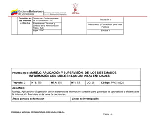 PROGRAMA NACIONAL DE FORMACIÓN EN CONTADURÍA PÚBLICA
Página 146
Contables en
las distintas
entidades
Tendencias Contemporáneas
de la Contabilidad 1UC Tributación I
Fundamentos Técnicos y
jurídicos de la Administración
Pública 2UC
Presupuesto y Contabilidad para Entes
Públicos
Ingles II 2UC Electiva II
PROYECTO II: MANEJO,APLICACIÓN Y SUPERVISIÓN, DE LOS SISTEMAS DE
INFORMACIÓN CONTABLE EN LAS DISTINTAS ENTIDADES
Trayecto: 2 HTE: 750 HTA: 375 HTI: 375 UC: 25 Código: PRO750225
ALCANCE:
Manejo, Aplicación y Supervisión de los sistemas de información contable para garantizar la oportunidad y eficiencia de
la información financiera en la toma de decisiones.
Áreas por ejes de formación Líneas de investigación
 