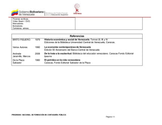 PROGRAMA NACIONAL DE FORMACIÓN EN CONTADURÍA PÚBLICA
Página 151
Pizarras acrílicas.
Video Beam / DVD.
Marcadores.
Borradores.
Carteleras aéreas.
Referencias
BRITO FIGUERO 1979 Historia económica y social de Venezuela. Tomos I,II, III y IV
Ediciones de la Biblioteca Universidad Central de Venezuela, Caracas.
Varios Autores 1990 La economía contemporánea de Venezuela
Edición 50 Aniversario del Banco Central de Venezuela
Andrade
Jaramillo, Marcos
2008 De la trata a la esclavitud. Biblioteca del educador venezolano. Caracas Fondo Editorial
Ipasme
De la Plaza
Salvador
1980 El petróleo en la vida venezolana
Caracas, Fondo Editorial Salvador de la Plaza
 