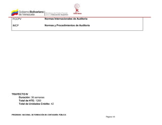 PROGRAMA NACIONAL DE FORMACIÓN EN CONTADURÍA PÚBLICA
Página 188
FCCPV Normas Internacionales de Auditoría
IMCP Normas y Procedimientos de Auditoría
TRAYECTO IV
Duración: 36 semanas
Total de HTE: 1260
Total de Unidades Crédito: 42
 