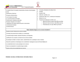 PROGRAMA NACIONAL DE FORMACIÓN EN CONTADURÍA PÚBLICA
Página 192
La Gestión Social:Conceptos,fundamentos,principios,roles del gestor
social.
Planificación y Gerencia.
Principios y Valores éticos.
Los Concejos Comunales:
La Ley de Consejos Comunales
Conformación,instancias,entre otras.
Proyectos Integrales Comunitarios:
Diagnóstico comunitario,planes de acción,instrumentos
de recolección de datos,
Contraloría Social.
 Concepto y libertades del software libre
 Ventajas
 Decreto 3.390
 Definición de GNU Linux
 Distribución GNU Linux y distribución Venezolana
 Manejo de Linux
 Programas de Aplicación en GNU Linux
o Manejo del Editor de textos OpenOffice.org Writer
o Manejo de Hoja de Cálculo OpenOffice.org Calc.
o Presentaciones con open Office.org Impress.
Bases Epistemológicas de la ciencia Contable II
Estudiar la visión histórica de la ciencia contable
Corrientes del pensamiento contable y su metodología
La epistemología contable: aspectos filosóficos y conceptuales.
Justificación de su estudio y conexiones de la ciencia contable
El paradigma contable: concepto, clases, características de un paradigma nuevo, modelos.
Desarrollo epistémico metodológico de la contabilidad. Investigación actual de Richard Mattessich.
La contabilidad ante el nuevo paradigma de la ciencia
Hacia la complejidad en la epistemología contable
Nuevos rumbos de la contabilidad como ciencia
 