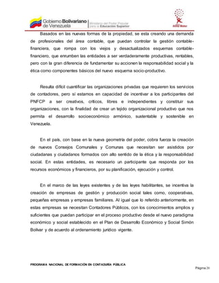 PROGRAMA NACIONAL DE FORMACIÓN EN CONTADURÍA PÚBLICA
Página 20
Basados en las nuevas formas de la propiedad, se esta creando una demanda
de profesionales del área contable, que puedan controlar la gestión contable-
financiera, que rompa con los viejos y desactualizados esquemas contable-
financiero, que enrumben las entidades a ser verdaderamente productivas, rentables,
pero con la gran diferencia de fundamentar su accionen la responsabilidad social y la
ética como componentes básicos del nuevo esquema socio-productivo.
Resulta difícil cuantificar las organizaciones privadas que requieren los servicios
de contadores, pero sí estamos en capacidad de incentivar a los participantes del
PNFCP a ser creativos, críticos, libres e independientes y constituir sus
organizaciones, con la finalidad de crear un tejido organizacional productivo que nos
permita el desarrollo socioeconómico armónico, sustentable y sostenible en
Venezuela.
En el país, con base en la nueva geometría del poder, cobra fuerza la creación
de nuevos Consejos Comunales y Comunas que necesitan ser asistidos por
ciudadanas y ciudadanos formados con alto sentido de la ética y la responsabilidad
social. En estas entidades, es necesario un participante que responda por los
recursos económicos y financieros, por su planificación, ejecución y control.
En el marco de las leyes existentes y de las leyes habilitantes, se incentiva la
creación de empresas de gestión y producción social tales como, cooperativas,
pequeñas empresas y empresas familiares. Al igual que lo referido anteriormente, en
estas empresas se necesitan Contadores Públicos, con los conocimientos amplios y
suficientes que puedan participar en el proceso productivo desde el nuevo paradigma
económico y social establecido en el Plan de Desarrollo Económico y Social Simón
Bolívar y de acuerdo al ordenamiento jurídico vigente.
 