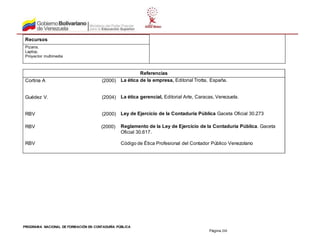 PROGRAMA NACIONAL DE FORMACIÓN EN CONTADURÍA PÚBLICA
Página 208
Recursos
Pizarra.
Laptop.
Proyector multimedia
Referencias
Cortina A (2000) La ética de la empresa, Editorial Trotta, España.
Guédez V. (2004) La ética gerencial, Editorial Arte, Caracas, Venezuela.
RBV (2000) Ley de Ejercicio de la Contaduría Pública Gaceta Oficial 30.273
RBV (2000) Reglamento de la Ley de Ejercicio de la Contaduría Pública. Gaceta
Oficial 30.617.
RBV Código de Ética Profesional del Contador Público Venezolano
 