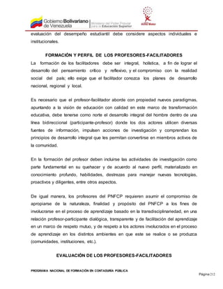 PROGRAMA NACIONAL DE FORMACIÓN EN CONTADURÍA PÚBLICA
Página 212
evaluación del desempeño estudiantil debe considere aspectos individuales e
institucionales.
FORMACIÓN Y PERFIL DE LOS PROFESORES-FACILITADORES
La formación de los facilitadores debe ser integral, holística, a fin de lograr el
desarrollo del pensamiento crítico y reflexivo, y el compromiso con la realidad
social del país; ello exige que el facilitador conozca los planes de desarrollo
nacional, regional y local.
Es necesario que el profesor-facilitador aborde con propiedad nuevos paradigmas,
apuntando a la visión de educación con calidad en este marco de transformación
educativa, debe tenerse como norte el desarrollo integral del hombre dentro de una
línea bidireccional (participante-profesor) donde los dos actores utilicen diversas
fuentes de información, impulsen acciones de investigación y comprendan los
principios de desarrollo integral que les permitan convertirse en miembros activos de
la comunidad.
En la formación del profesor deben incluirse las actividades de investigación como
parte fundamental en su quehacer y de acuerdo al nuevo perfil, materializado en
conocimiento profundo, habilidades, destrezas para manejar nuevas tecnologías,
proactivos y diligentes, entre otros aspectos.
De igual manera, los profesores del PNFCP requieren asumir el compromiso de
apropiarse de la naturaleza, finalidad y propósito del PNFCP a los fines de
involucrarse en el proceso de aprendizaje basado en la transdisciplinariedad, en una
relación profesor-participante dialógica, transparente y de facilitación del aprendizaje
en un marco de respeto mutuo, y de respeto a los actores involucrados en el proceso
de aprendizaje en los distintos ambientes en que este se realice o se produzca
(comunidades, instituciones, etc.).
EVALUACIÓN DE LOS PROFESORES-FACILITADORES
 