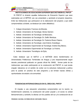 PROGRAMA NACIONAL DE FORMACIÓN EN CONTADURÍA PÚBLICA
Página 30
INSTITUCIONES DE EDUCACION SUPERIOR QUE DICTARÁN EL PNFCP
El PNFCP lo dictarán aquellas Instituciones de Educación Superior que sean
autorizadas por el MPPES una vez presentado y aprobado el proyecto respectivo.
Entre las Instituciones que participaron en la elaboración del proyecto y que están
comprometidas a dictarlo, se destacan (en orden alfabético):
1. Colegio Universitario Francisco de Miranda.
2. Instituto Universitario de Tecnología Alonso Gamero
3. Instituto Universitario de Tecnología de Maracaibo.
4. Instituto Universitario de Tecnología Dr. Delfín Mendoza.
5. Instituto Universitario de Tecnología Dr. Federico Rivero Palacio.
6. Instituto Universitario de Tecnología José Antonio Anzoátegui.
7. Instituto Universitario Experimental de Tecnología Andrés Eloy Blanco.
8. Instituto Universitario Experimental de Tecnología La Victoria.
9. Instituto Universitario Tecnológico de Ejido.
Cabe destacar que el IUETLV y el IUETAEB ahora transformados en
Universidades Politécnicas Territoriales de Aragua y Lara respectivamente según
decreto presidencial publicado en gaceta oficial No 39468, forman parte de las
instituciones que están participando en la construcción del PNFCP, lo cual reviste
singular relevancia en el sentido de contar con la estructura institucional y jurídica
para la puesta en practica de este programa y así brindar nuevas ofertas y
oportunidades de estudio a la comunidad.
TENDENCIAS INTERNACIONALES EN EL ÁREA DEL PNFCP
El impulso a una educación universitaria comprometida con la nación, su
transformación soberana, la construcción del poder popular y el social, la unidad
latinoamericana y caribeña, la alianza con los pueblos del sur y la construcción de un
 