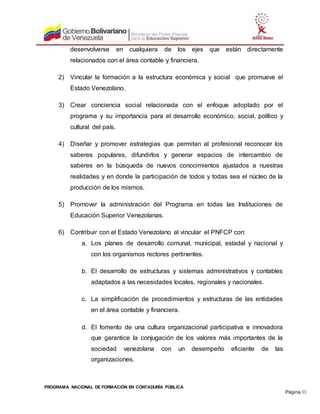 PROGRAMA NACIONAL DE FORMACIÓN EN CONTADURÍA PÚBLICA
Página 33
desenvolverse en cualquiera de los ejes que están directamente
relacionados con el área contable y financiera.
2) Vincular la formación a la estructura económica y social que promueve el
Estado Venezolano.
3) Crear conciencia social relacionada con el enfoque adoptado por el
programa y su importancia para el desarrollo económico, social, político y
cultural del país.
4) Diseñar y promover estrategias que permitan al profesional reconocer los
saberes populares, difundirlos y generar espacios de intercambio de
saberes en la búsqueda de nuevos conocimientos ajustados a nuestras
realidades y en donde la participación de todos y todas sea el núcleo de la
producción de los mismos.
5) Promover la administración del Programa en todas las Instituciones de
Educación Superior Venezolanas.
6) Contribuir con el Estado Venezolano al vincular el PNFCP con:
a. Los planes de desarrollo comunal, municipal, estadal y nacional y
con los organismos rectores pertinentes.
b. El desarrollo de estructuras y sistemas administrativos y contables
adaptados a las necesidades locales, regionales y nacionales.
c. La simplificación de procedimientos y estructuras de las entidades
en el área contable y financiera.
d. El fomento de una cultura organizacional participativa e innovadora
que garantice la conjugación de los valores más importantes de la
sociedad venezolana con un desempeño eficiente de las
organizaciones.
 