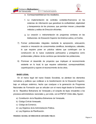 PROGRAMA NACIONAL DE FORMACIÓN EN CONTADURÍA PÚBLICA
Página 34
e. Corresponsabilidad por los resultados.
f. La implementación de controles contables-financieros en los
sistemas de información que garanticen la confiabilidad, objetividad
y transparencia de los procesos, que permitan innovar y desarrollar
métodos y estilos de Dirección eficientes.
g. La creación e instrumentación de programas similares en las
Instituciones de Educación Superior de América Latina y el Caribe.
7) Formar profesionales integrales mediante la apropiación, adecuación,
creación e innovación de conocimientos científicos, tecnológicos, culturales,
lo que requiere poner en práctica valores que contribuyen con la
construcción de la nueva ciudadanía participativa y protagónica como
profesionales y líderes de los cambios que demandan las poblaciones.
8) Promover el desarrollo de proyectos que impliquen el reconocimiento
existente en lo local, lo que requiere solidaridad, corresponsabilidad,
coparticipación y supone el reconocimiento de los otros.
BASE LEGAL
En el marco legal del nuevo Estado Socialista, se plantean los elementos
normativos y políticos que conllevan a la transformación de la Educación Superior,
bajo un enfoque sistémico, hecho que coadyuva a la generación de Programas
Nacionales de Formación que se articulan con el marco legal desde la Constitución
de la República Bolivariana de Venezuela y el conjunto de leyes vinculantes a los
procesos administrativos nacionales y, por ende, con el PNFCP. Entre ellas, figuran:
a) Constitución de la República Bolivariana de Venezuela.
b) Código Civil de Venezuela.
c) Código de Comercio.
d) Ley Orgánica de la Administración Pública.
e) Ley Orgánica de Planificación.
 