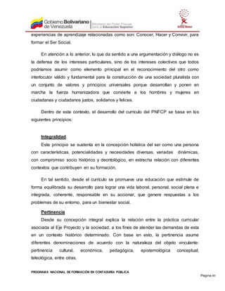 PROGRAMA NACIONAL DE FORMACIÓN EN CONTADURÍA PÚBLICA
Página 40
experiencias de aprendizaje relacionadas como son: Conocer, Hacer y Convivir, para
formar el Ser Social.
En atención a lo anterior, lo que da sentido a una argumentación y diálogo no es
la defensa de los intereses particulares, sino de los intereses colectivos que todos
podríamos asumir como elemento principal en el reconocimiento del otro como
interlocutor válido y fundamental para la construcción de una sociedad pluralista con
un conjunto de valores y principios universales porque desarrollan y ponen en
marcha la fuerza humanizadora que convierte a los hombres y mujeres en
ciudadanas y ciudadanos justos, solidarios y felices.
Dentro de este contexto, el desarrollo del currículo del PNFCP se basa en los
siguientes principios:
Integralidad
Este principio se sustenta en la concepción holística del ser como una persona
con características, potencialidades y necesidades diversas, variadas dinámicas,
con compromiso socio histórico y deontológico, en estrecha relación con diferentes
contextos que contribuyen en su formación.
En tal sentido, desde el currículo se promueve una educación que estimule de
forma equilibrada su desarrollo para lograr una vida laboral, personal, social plena e
integrada, coherente, responsable en su accionar, que genere respuestas a los
problemas de su entorno, para un bienestar social.
Pertinencia
Desde su concepción integral explica la relación entre la práctica curricular
asociada al Eje Proyecto y la sociedad, a los fines de atender las demandas de esta
en un contexto histórico determinado. Con base en esto, la pertinencia asume
diferentes denominaciones de acuerdo con la naturaleza del objeto vinculante:
pertinencia cultural, económica, pedagógica, epistemológica conceptual,
teleológica, entre otras.
 