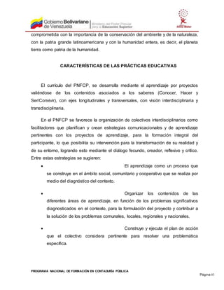 PROGRAMA NACIONAL DE FORMACIÓN EN CONTADURÍA PÚBLICA
Página 43
comprometida con la importancia de la conservación del ambiente y de la naturaleza,
con la patria grande latinoamericana y con la humanidad entera, es decir, el planeta
tierra como patria de la humanidad.
CARACTERÍSTICAS DE LAS PRÁCTICAS EDUCATIVAS
El currículo del PNFCP, se desarrolla mediante el aprendizaje por proyectos
valiéndose de los contenidos asociados a los saberes (Conocer, Hacer y
Ser/Convivir), con ejes longitudinales y transversales, con visión interdisciplinaria y
transdisciplinaria.
En el PNFCP se favorece la organización de colectivos interdisciplinarios como
facilitadores que planifican y crean estrategias comunicacionales y de aprendizaje
pertinentes con los proyectos de aprendizaje, para la formación integral del
participante, lo que posibilita su intervención para la transformación de su realidad y
de su entorno, logrando esto mediante el diálogo fecundo, creador, reflexivo y crítico.
Entre estas estrategias se sugieren:
 El aprendizaje como un proceso que
se construye en el ámbito social, comunitario y cooperativo que se realiza por
medio del diagnóstico del contexto.
 Organizar los contenidos de las
diferentes áreas de aprendizaje, en función de los problemas significativos
diagnosticados en el contexto, para la formulación del proyecto y contribuir a
la solución de los problemas comunales, locales, regionales y nacionales.
 Construye y ejecuta el plan de acción
que el colectivo considera pertinente para resolver una problemática
específica.
 
