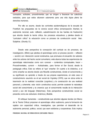PROGRAMA NACIONAL DE FORMACIÓN EN CONTADURÍA PÚBLICA
Página 45
conceptos, actitudes, procedimientos que se dirigen a favorecer los colectivos
excluidos, para que estos alcancen autonomía para una vida digna plena de
derechos humanos.
Por ello se asume, desde las corrientes epistemológicas de la escuela de
Frankfurt; las propuestas de la ciencia social crítica (emancipación, libertad, la
autonomía racional, auto- reflexión, autoeliminación de las fuentes de frustración)
que aborda desde la teoría crítica, los procesos educativos y plantea desde el
“currículum crítico” la educación como un proceso de construcción social Inter.
Subjetiva. (Grundy S.)
Desde esta perspectiva la concepción del currículo es de procesos, de
investigación, (Elliot) que plantea el aprendizaje como un proceso (acción – reflexión
– acción) con interacción social constructiva, que promueve el encuentro de saberes
entre los actores del hecho social comunitario; este abarca todas las experiencias de
aprendizaje relacionadas como son: conocer – contenidos conceptuales, hacer –
Procedimentales, convivir – Actitudinales, para formar el Ser Social, desde la
pedagogía crítica. Esto se refiere al “que” enseñar. En cuanto a la didáctica, a el
cómo enseñar se aborda desde una filosofía constructivista, donde el conocimiento y
su significado se aprende a través de sus propias experiencias, en este caso el
constructivismo asumido es el ser social de Vigotsky (1978), que se ubica entre la
trasmisión de la realidad conocible (cognitivo) y la construcción de una realidad
personal y coherente; esta visión constructiva social, permite sostener la naturaleza
social del conocimiento y la creencia que el conocimiento resulta de la interacción
social y uso del lenguaje (Habermas). Esta perspectiva constructivista social se
presenta como una estructura dinámica y flexible.
El enfoque humanista – constructivista que abordan algunas teorías (en Marco
de la Teoría Crítica) proponen el aprendizaje crítico autónomo, para la formación de
sujetos con capacidad crítica, investigativa, que permitan el desarrollo de la
autonomía personal, política, social, que sean solidarias y cooperativas. Esto implica
 