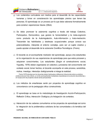 PROGRAMA NACIONAL DE FORMACIÓN EN CONTADURÍA PÚBLICA
Página 47
 Los contenidos curriculares son medios para el desarrollo de las capacidades
humanas y tomar en consideración los aprendizajes previos que tienen las
personas. El aprendizaje es un proceso por lo que debe valorarse formativamente
para construir experiencias futuras (Elliot).
 Se debe promover la autonomía cognitiva a través del trabajo Colectivo,
Participativo, Democrático, que genere la horizontalidad y la meta-cognición
como producto de la Autorregulación, Auto-información y Auto-mediación.
Trascender las habilidades y destrezas ocupacionales porque conoce sus
potencialidades, interpreta el entorno complejo, para ser un sujeto creativo y
puede apostar al desarrollo de la soberanía Científica-Tecnológica (Freire).
 El docente es el acompañante mediador del aprendizaje, apoya a los estudiantes
en la organización de sus experiencias de aprendizaje para que estos procesen y
adquieran conocimientos. Los estudiantes (Según el constructivismo social,
Vigostky, 1978) deben organizarse en colectivo y proveerse del conocimiento del
contexto social, tomar hechos; el docente acompaña en este proceso, sensibiliza,
motiva, investiga, interactúa dialógicamente e indaga la realidad.
Freire (1970) plantea que los docentes deben habituarse a reflexionar críticamente sobre su práctica
profesional yser más críticos,un rol de acompañantes mediadores,basándose en la solución de problemas y
en la ejecución de proyectos desde varias perspectivas.
 Los métodos de enseñanzas serán por proyectos de aprendizaje cognitivo en
concordancia con la pedagogía crítica constructivista.
 El aprendizaje se basa en la metodología de Investigación Acción-Participación,
Reflexión Crítica, Interacción Dialógica y la Indagación de contextos.
 Interacción de los saberes comunitarios en los proyectos de aprendizaje así como
la integración de la problemática cotidiana de las comunidades a la temática del
currículo.
 