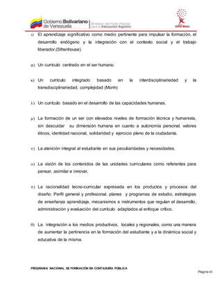 PROGRAMA NACIONAL DE FORMACIÓN EN CONTADURÍA PÚBLICA
Página 48
 El aprendizaje significativo como medio pertinente para impulsar la formación, el
desarrollo endógeno y la integración con el contexto social y el trabajo
liberador.(Sthenhouse)
 Un currículo centrado en el ser humano.
 Un currículo integrado basado en la interdisciplinariedad y la
transdisciplinariedad, complejidad (Morín)
 Un currículo basado en el desarrollo de las capacidades humanas.
 La formación de un ser con elevados niveles de formación técnica y humanista,
sin descuidar su dimensión humana en cuanto a autonomía personal, valores
éticos, identidad nacional, solidaridad y ejercicio pleno de la ciudadanía.
 La atención integral al estudiante en sus peculiaridades y necesidades.
 La visión de los contenidos de las unidades curriculares como referentes para
pensar, asimilar e innovar.
 La racionalidad tecno-curricular expresada en los productos y procesos del
diseño: Perfil general y profesional, planes y programas de estudio, estrategias
de enseñanza aprendizaje, mecanismos e instrumentos que regulan el desarrollo,
administración y evaluación del currículo adaptados al enfoque crítico.
 La integración a los medios productivos, locales y regionales, como una manera
de aumentar la pertinencia en la formación del estudiante y a la dinámica social y
educativa de la misma.
 