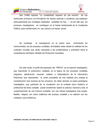 PROGRAMA NACIONAL DE FORMACIÓN EN CONTADURÍA PÚBLICA
Página 53
Zaa (1998) expresa “La contabilidad requiere de una revisión de sus
tradiciones principios y la formulación de nuevos axiomas o corolarios, que expliquen
adecuadamente las complejas realidades contables de hoy…” , es por ello que los
procesos investigativos se constituyen en la fuente fundamental de la Contaduría
Pública, para transformarla en una ciencia con fuerza social.
Se constituye la investigación en el medio para incrementar los
conocimientos de los procesos contables, formulados estos desde la realidad de los
contextos sociales que darán respuesta a las problemáticas y orientarán hacia la
consolidación del Nuevo Modelo de Producción Socialista.
De este modo, el perfil del egresado del PNFCP, es en esencia investigador,
que trasciende el positivismo instalado en la lógica de los procesos contables
(registros, clasificación, resumen, análisis e interpretación de la información
financiera) que representan la visión parcelada de una realidad que excluye la
consideración mas humana de los procesos. Se debe abordar un nuevo paradigma
investigativo, que partiendo de su vinculación con el contexto socio histórico el
profesional del área contable pueda transformar desde la práctica vivencial y real, el
cuestionamiento de una Ciencia Contable, con una actitud investigativa mas amplia,
flexible, integral, con visión sistémica del proceso contable y su relación con los
contextos socio históricos.
 