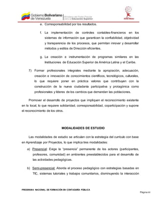 PROGRAMA NACIONAL DE FORMACIÓN EN CONTADURÍA PÚBLICA
Página 60
e. Corresponsabilidad por los resultados.
f. La implementación de controles contables-financieros en los
sistemas de información que garanticen la confiabilidad, objetividad
y transparencia de los procesos, que permitan innovar y desarrollar
métodos y estilos de Dirección eficientes.
g. La creación e instrumentación de programas similares en las
Instituciones de Educación Superior de América Latina y el Caribe.
7) Formar profesionales integrales mediante la apropiación, adecuación,
creación e innovación de conocimientos científicos, tecnológicos, culturales,
lo que requiere poner en práctica valores que contribuyen con la
construcción de la nueva ciudadanía participativa y protagónica como
profesionales y líderes de los cambios que demandan las poblaciones.
Promover el desarrollo de proyectos que impliquen el reconocimiento existente
en lo local, lo que requiere solidaridad, corresponsabilidad, coparticipación y supone
el reconocimiento de los otros.
MODALIDADES DE ESTUDIO
Las modalidades de estudio se articulan con la estrategia del currículo con base
en Aprendizaje por Proyectos, lo que implica tres modalidades:
a) Presencial: Exige la “presencia” permanente de los actores (participantes,
profesores, comunidad) en ambientes preestablecidos para el desarrollo de
las actividades pedagógicas.
b) Semi-presencial: Aborda el proceso pedagógico con estrategias basadas en
TIC, sistemas tutoriales y trabajos comunitarios, disminuyendo la interacción
 