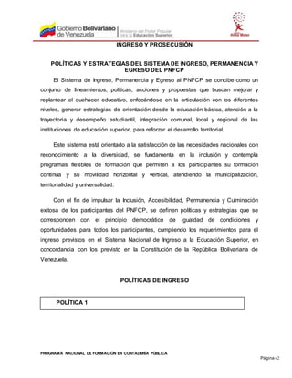 PROGRAMA NACIONAL DE FORMACIÓN EN CONTADURÍA PÚBLICA
Página 62
INGRESO Y PROSECUSIÓN
POLÍTICAS Y ESTRATEGIAS DEL SISTEMA DE INGRESO, PERMANENCIA Y
EGRESO DEL PNFCP
El Sistema de Ingreso, Permanencia y Egreso al PNFCP se concibe como un
conjunto de lineamientos, políticas, acciones y propuestas que buscan mejorar y
replantear el quehacer educativo, enfocándose en la articulación con los diferentes
niveles, generar estrategias de orientación desde la educación básica, atención a la
trayectoria y desempeño estudiantil, integración comunal, local y regional de las
instituciones de educación superior, para reforzar el desarrollo territorial.
Este sistema está orientado a la satisfacción de las necesidades nacionales con
reconocimiento a la diversidad, se fundamenta en la inclusión y contempla
programas flexibles de formación que permiten a los participantes su formación
continua y su movilidad horizontal y vertical, atendiendo la municipalización,
territorialidad y universalidad.
Con el fin de impulsar la Inclusión, Accesibilidad, Permanencia y Culminación
exitosa de los participantes del PNFCP, se definen políticas y estrategias que se
corresponden con el principio democrático de igualdad de condiciones y
oportunidades para todos los participantes, cumpliendo los requerimientos para el
ingreso previstos en el Sistema Nacional de Ingreso a la Educación Superior, en
concordancia con los previsto en la Constitución de la República Bolivariana de
Venezuela.
POLÍTICAS DE INGRESO
POLÍTICA 1
 