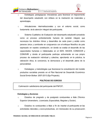 PROGRAMA NACIONAL DE FORMACIÓN EN CONTADURÍA PÚBLICA
Página 66
o Estrategias pedagógicas innovadoras para favorecer el mejoramiento
del desempeño estudiantil, con énfasis en la mediación de materiales y
aprendizajes.
o Articulaciones interinstitucionales y con el entorno social, como
fundamento de la atención integral del participante.
o Sistema Cualitativo de Evaluación del desempeño estudiantil concebido
como un proceso profundamente humano de carácter integral, que
reconozca los distintos ritmos y desarrollos de cada joven y adulto como
persona única y cambiante en congruencia con el enfoque filosófico de país
expresado en nuestra constitución, en donde se evalúe el desarrollo de las
capacidades humanas e intelectuales en el SER, HACER, CONOCER y
CONVIVIR y donde el participante participe activamente en sus propio
proceso de evaluación individual y colectiva, ejercitando en la práctica, la
valoración ética, la conciencia, la democracia y el desarrollo pleno de la
personalidad.
o Estrategias y metodologías que favorezcan la consolidación del modelo
productivo socialista previsto en el Plan Nacional de Desarrollo Económico
Social Simón Bolívar 2007-2013 (Eje Proyecto).
POLÍTICAS DE EGRESO
Culminación satisfactoria del participante del PNFCP.
Estrategias y Acciones
o Estudios de pregrado y de postgrado conducentes a título (Técnico
Superior Universitario, Licenciado, Especialista, Magister y Doctor).
o Estudios no conducentes a título a fin de insertar al participante en las
actividades laborales y socio-productivas, sin menoscabo de su prosecución
 