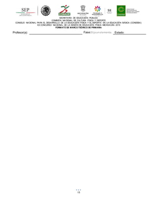 15
SECRETARÍA DE EDUCACIÓN PÚBLICA
COMISIÓN NACIONAL DE CULTURA FÍSICA Y DEPORTE
CONSEJO NACIONAL PARA EL DESARROLLO DE LA EDUCACIÓN FÍSICA Y EL DEPORTE EN LA EDUCACIÓN BÁSICA (CONDEBA)
XX CONCURSO NACIONAL DE LA SESIÓN DE EDUCACIÓN FÍSICA MICHOACÁN 2015
FORMATO DE MARCO TEÓRICO DE PRIMARIA
Profesor(a): Fase:Elijaunelemento. Estado:
 