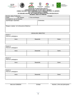 16
SECRETARÍA DE EDUCACIÓN PÚBLICA
COMISIÓN NACIONAL DE CULTURA FÍSICA Y DEPORTE
CONSEJO NACIONAL PARA EL DESARROLLO DE LA EDUCACIÓN FÍSICA Y EL DEPORTE
EN LA EDUCACIÓN BÁSICA (CONDEBA)
XX CONCURSO NACIONAL DE LA SESIÓN DE EDUCACIÓN FÍSICA MICHOACÁN 2015
SECUENCIA DIDÁCTICA PRIMARIA
Nombre del(a) Profesor(a): Estado:
Grado: No. Bloque: Título del Bloque:
Competencia que se favorece:
Aprendizajes esperados: Contenidos:
Rasgos a evaluar en la Secuencia Didáctica:
DESGLOSE DIDÁCTICO
Sesión 1
Intención pedagógica:
Inicio Desarrollo Cierre
Sesión 2
Intención pedagógica:
Inicio Desarrollo Cierre
Sesión 3
Intención pedagógica:
Inicio Desarrollo Cierre
Sesión 4
Intención pedagógica:
Inicio Desarrollo Cierre
Sello del CONDEBA Entidad Nombre y firma del participante
 