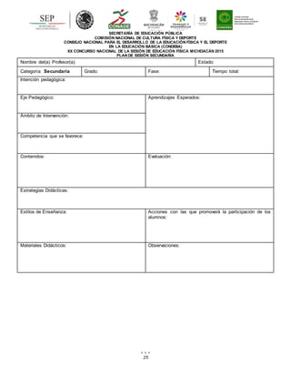 25
SECRETARÍA DE EDUCACIÓN PÚBLICA
COMISIÓN NACIONAL DE CULTURA FÍSICA Y DEPORTE
CONSEJO NACIONAL PARA EL DESARROLLO DE LA EDUCACIÓN FÍSICA Y EL DEPORTE
EN LA EDUCACIÓN BÁSICA (CONDEBA)
XX CONCURSO NACIONAL DE LA SESIÓN DE EDUCACIÓN FÍSICA MICHOACÁN 2015
PLAN DE SESIÓN SECUNDARIA
Nombre del(a) Profesor(a): Estado:
Categoría: Secundaria Grado: Fase: Tiempo total:
Intención pedagógica:
Eje Pedagógico: Aprendizajes Esperados:
Ámbito de Intervención:
Competencia que se favorece:
Contenidos: Evaluación:
Estrategias Didácticas:
Estilos de Enseñanza: Acciones con las que promoverá la participación de los
alumnos:
Materiales Didácticos: Observaciones:
 
