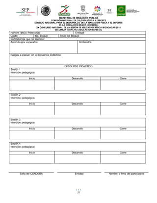 32
SECRETARÍA DE EDUCACIÓN PÚBLICA
COMISIÓN NACIONAL DE CULTURA FÍSICA Y DEPORTE
CONSEJO NACIONAL PARA EL DESARROLLO DE LA EDUCACIÓN FÍSICA Y EL DEPORTE
EN LA EDUCACIÓN BÁSICA (CONDEBA)
XX CONCURSO NACIONAL DE LA SESIÓN DE EDUCACIÓN FÍSICA MICHOACÁN 2015
SECUENCIA DIDÁCTICA EDUCACIÓN ESPECIAL
Nombre del(a) Profesor(a): Entidad:
Grado: No. Bloque: Título del Bloque:
Competencia que se favorece:
Aprendizajes esperados: Contenidos:
Rasgos a evaluar en la Secuencia Didáctica:
DESGLOSE DIDÁCTICO
Sesión 1
Intención pedagógica:
Inicio Desarrollo Cierre
Sesión 2
Intención pedagógica:
Inicio Desarrollo Cierre
Sesión 3
Intención pedagógica:
Inicio Desarrollo Cierre
Sesión 4
Intención pedagógica:
Inicio Desarrollo Cierre
Sello del CONDEBA Entidad Nombre y firma del participante
 