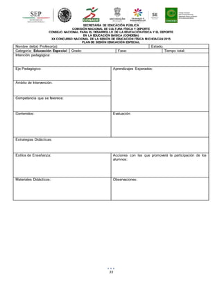 33
SECRETARÍA DE EDUCACIÓN PÚBLICA
COMISIÓN NACIONAL DE CULTURA FÍSICA Y DEPORTE
CONSEJO NACIONAL PARA EL DESARROLLO DE LA EDUCACIÓN FÍSICA Y EL DEPORTE
EN LA EDUCACIÓN BÁSICA (CONDEBA)
XX CONCURSO NACIONAL DE LA SESIÓN DE EDUCACIÓN FÍSICA MICHOACÁN 2015
PLAN DE SESIÓN EDUCACIÓN ESPECIAL
Nombre del(a) Profesor(a): Estado:
Categoría: Educación Especial Grado: Fase: Tiempo total:
Intención pedagógica:
Eje Pedagógico: Aprendizajes Esperados:
Ámbito de Intervención:
Competencia que se favorece:
Contenidos: Evaluación:
Estrategias Didácticas:
Estilos de Enseñanza: Acciones con las que promoverá la participación de los
alumnos:
Materiales Didácticos: Observaciones:
 