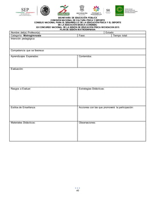 40
SECRETARÍA DE EDUCACIÓN PÚBLICA
COMISIÓN NACIONAL DE CULTURA FÍSICA Y DEPORTE
CONSEJO NACIONAL PARA EL DESARROLLO DE LA EDUCACIÓN FÍSICA Y EL DEPORTE
EN LA EDUCACIÓN BÁSICA (CONDEBA)
XX CONCURSO NACIONAL DE LA SESIÓN DE EDUCACIÓN FÍSICA MICHOACÁN 2015
PLAN DE SESIÓN MATROGIMNASIA
Nombre del(a) Profesor(a): Estado:
Categoría: Matrogimnasia Fase: Tiempo total:
Intención pedagógica:
Competencia que se favorece:
Aprendizajes Esperados: Contenidos:
Evaluación:
Rasgos a Evaluar: Estrategias Didácticas:
Estilos de Enseñanza: Acciones con las que promoverá la participación:
Materiales Didácticos: Observaciones:
 