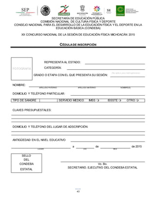 43
SECRETARÍA DE EDUCACIÓN PÚBLICA
COMISIÓN NACIONAL DE CULTURA FÍSICA Y DEPORTE
CONSEJO NACIONAL PARA EL DESARROLLO DE LA EDUCACIÓN FÍSICA Y EL DEPORTE EN LA
EDUCACIÓN BÁSICA (CONDEBA)
XX CONCURSO NACIONAL DE LA SESIÓN DE EDUCACIÓN FÍSICA MICHOACÁN 2015
CÉDULADE INSCRIPCIÓN
FOTOGRAFÍA
REPRESENTA AL ESTADO:
CATEGORÍA:
GRADO O ETAPA CON EL QUE PRESENTA SU SESIÓN:
(No aplica para matrogimnasia)
NOMBRE:
APELLIDO PATERNO APELLIDO MATERNO NOMBRE(S)
DOMICILIO Y TELÉFONO PARTICULAR:
TIPO DE SANGRE SERVICIO MÉDICO IMSS  ISSSTE  OTRO 
CLAVES PRESUPUESTALES:
DOMICILIO Y TELÉFONO DEL LUGAR DE ADSCRIPCIÓN:
ANTIGÜEDAD EN EL NIVEL EDUCATIVO
a de de 2015
LUGAR DÍA MES
SELLO
DEL
CONDEBA Vo. Bo.
ESTATAL
SECRETARIO. EJECUTIVO DEL CONDEBA ESTATAL
 