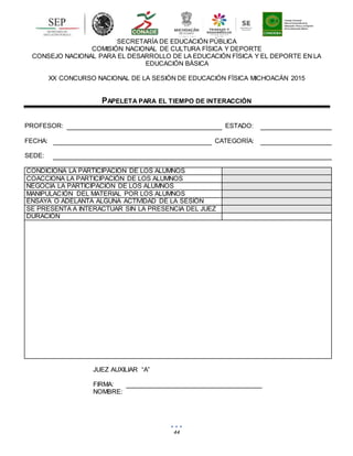 44
SECRETARÍA DE EDUCACIÓN PÚBLICA
COMISIÓN NACIONAL DE CULTURA FÍSICA Y DEPORTE
CONSEJO NACIONAL PARA EL DESARROLLO DE LA EDUCACIÓN FÍSICA Y EL DEPORTE EN LA
EDUCACIÓN BÁSICA
XX CONCURSO NACIONAL DE LA SESIÓN DE EDUCACIÓN FÍSICA MICHOACÁN 2015
PAPELETA PARA EL TIEMPO DE INTERACCIÓN
PROFESOR: ESTADO:
FECHA: CATEGORÍA:
SEDE:
CONDICIONA LA PARTICIPACIÓN DE LOS ALUMNOS
COACCIONA LA PARTICIPACIÓN DE LOS ALUMNOS
NEGOCIA LA PARTICIPACIÓN DE LOS ALUMNOS
MANIPULACIÓN DEL MATERIAL POR LOS ALUMNOS
ENSAYA O ADELANTA ALGUNA ACTIVIDAD DE LA SESIÓN
SE PRESENTA A INTERACTUAR SIN LA PRESENCIA DEL JUEZ
DURACIÓN
JUEZ AUXILIAR “A”
FIRMA:
NOMBRE:
 